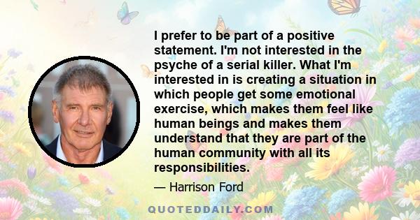 I prefer to be part of a positive statement. I'm not interested in the psyche of a serial killer. What I'm interested in is creating a situation in which people get some emotional exercise, which makes them feel like