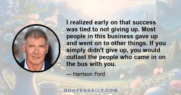 I realized early on that success was tied to not giving up. Most people in this business gave up and went on to other things. If you simply didn't give up, you would outlast the people who came in on the bus with you.