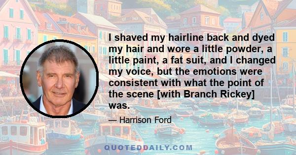 I shaved my hairline back and dyed my hair and wore a little powder, a little paint, a fat suit, and I changed my voice, but the emotions were consistent with what the point of the scene [with Branch Rickey] was.