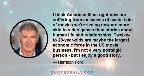 I think American films right now are suffering from an excess of scale. Lots of movies we're seeing now are more akin to video games than stories about human life and relationships. Twelve- to 20-year-olds are maybe the 