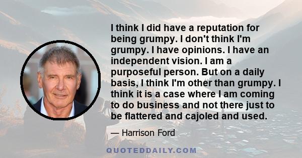 I think I did have a reputation for being grumpy. I don't think I'm grumpy. I have opinions. I have an independent vision. I am a purposeful person. But on a daily basis, I think I'm other than grumpy. I think it is a