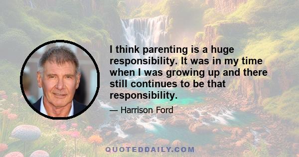 I think parenting is a huge responsibility. It was in my time when I was growing up and there still continues to be that responsibility.