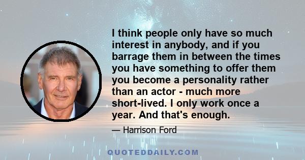 I think people only have so much interest in anybody, and if you barrage them in between the times you have something to offer them you become a personality rather than an actor - much more short-lived. I only work once 