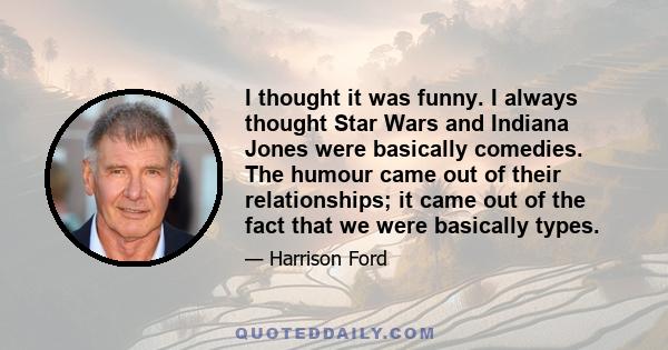 I thought it was funny. I always thought Star Wars and Indiana Jones were basically comedies. The humour came out of their relationships; it came out of the fact that we were basically types.