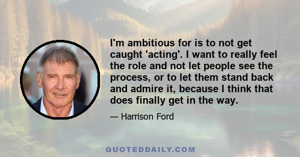 I'm ambitious for is to not get caught 'acting'. I want to really feel the role and not let people see the process, or to let them stand back and admire it, because I think that does finally get in the way.