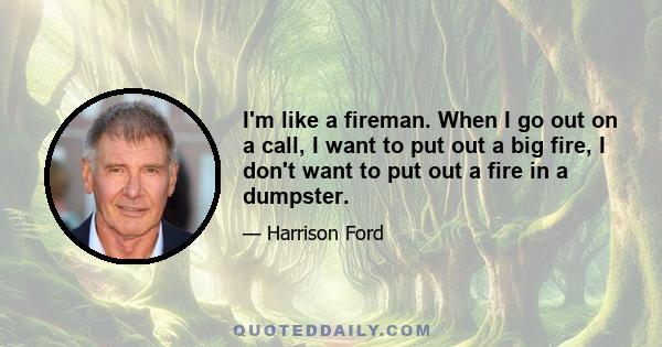 I'm like a fireman. When I go out on a call, I want to put out a big fire, I don't want to put out a fire in a dumpster.