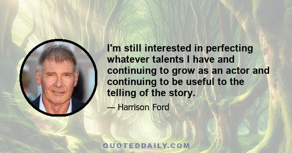 I'm still interested in perfecting whatever talents I have and continuing to grow as an actor and continuing to be useful to the telling of the story.