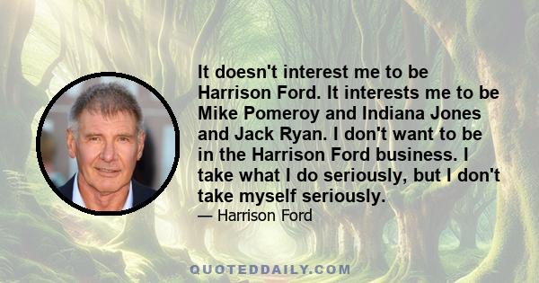 It doesn't interest me to be Harrison Ford. It interests me to be Mike Pomeroy and Indiana Jones and Jack Ryan. I don't want to be in the Harrison Ford business. I take what I do seriously, but I don't take myself