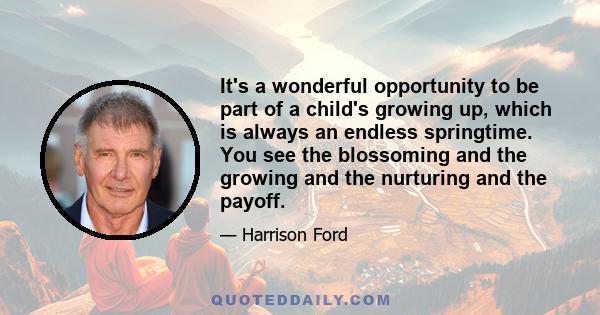 It's a wonderful opportunity to be part of a child's growing up, which is always an endless springtime. You see the blossoming and the growing and the nurturing and the payoff.