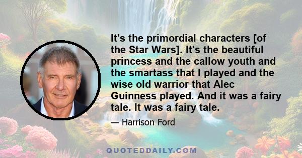 It's the primordial characters [of the Star Wars]. It's the beautiful princess and the callow youth and the smartass that I played and the wise old warrior that Alec Guinness played. And it was a fairy tale. It was a