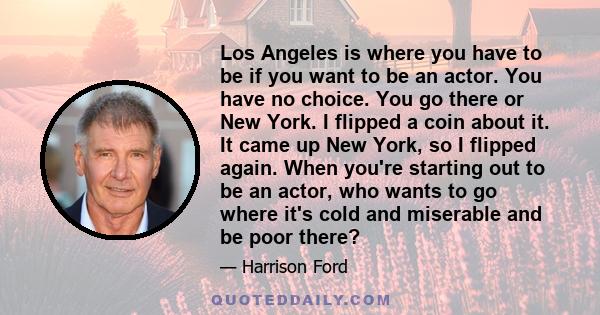 Los Angeles is where you have to be if you want to be an actor. You have no choice. You go there or New York. I flipped a coin about it. It came up New York, so I flipped again. When you're starting out to be an actor,