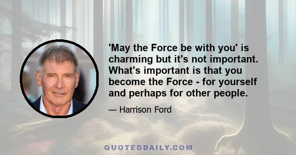 'May the Force be with you' is charming but it's not important. What's important is that you become the Force - for yourself and perhaps for other people.