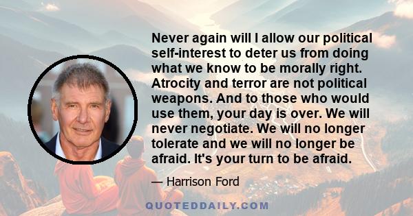 Never again will I allow our political self-interest to deter us from doing what we know to be morally right. Atrocity and terror are not political weapons. And to those who would use them, your day is over. We will