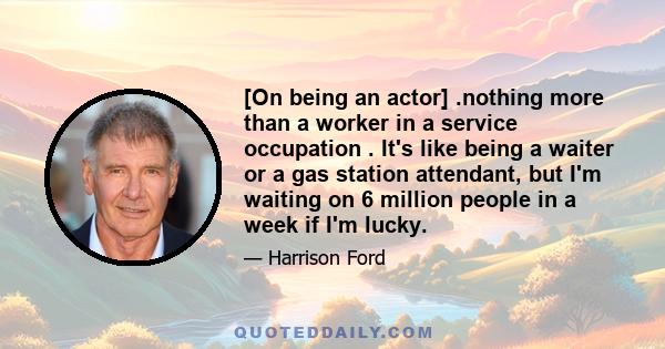 [On being an actor] .nothing more than a worker in a service occupation . It's like being a waiter or a gas station attendant, but I'm waiting on 6 million people in a week if I'm lucky.