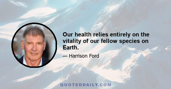 Our health relies entirely on the vitality of our fellow species on Earth.