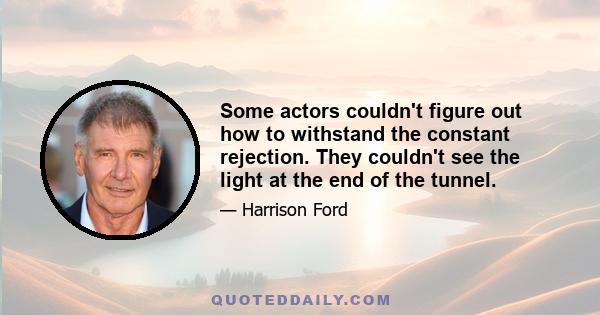 Some actors couldn't figure out how to withstand the constant rejection. They couldn't see the light at the end of the tunnel.