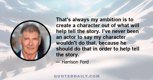 That's always my ambition is to create a character out of what will help tell the story. I've never been an actor to say my character wouldn't do that, because he should do that in order to help tell the story.