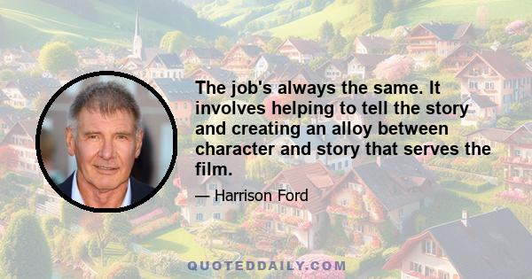 The job's always the same. It involves helping to tell the story and creating an alloy between character and story that serves the film.