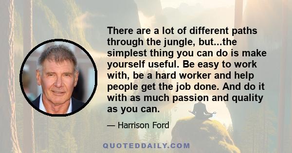 There are a lot of different paths through the jungle, but...the simplest thing you can do is make yourself useful. Be easy to work with, be a hard worker and help people get the job done. And do it with as much passion 