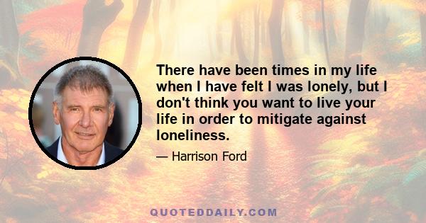 There have been times in my life when I have felt I was lonely, but I don't think you want to live your life in order to mitigate against loneliness.