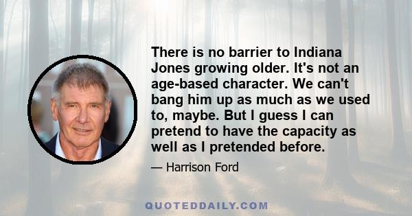 There is no barrier to Indiana Jones growing older. It's not an age-based character. We can't bang him up as much as we used to, maybe. But I guess I can pretend to have the capacity as well as I pretended before.