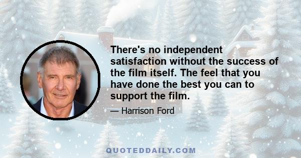 There's no independent satisfaction without the success of the film itself. The feel that you have done the best you can to support the film.