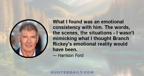 What I found was an emotional consistency with him. The words, the scenes, the situations - I wasn't mimicking what I thought Branch Rickey's emotional reality would have been.