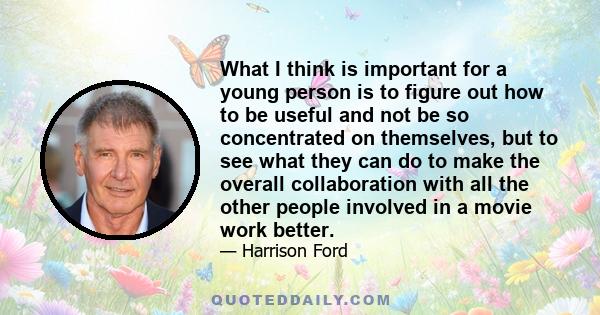 What I think is important for a young person is to figure out how to be useful and not be so concentrated on themselves, but to see what they can do to make the overall collaboration with all the other people involved