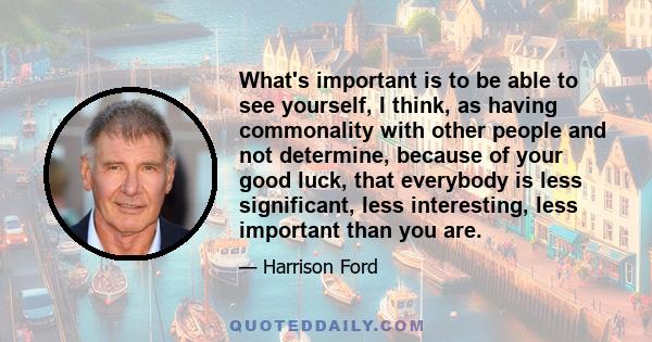 What's important is to be able to see yourself, I think, as having commonality with other people and not determine, because of your good luck, that everybody is less significant, less interesting, less important than