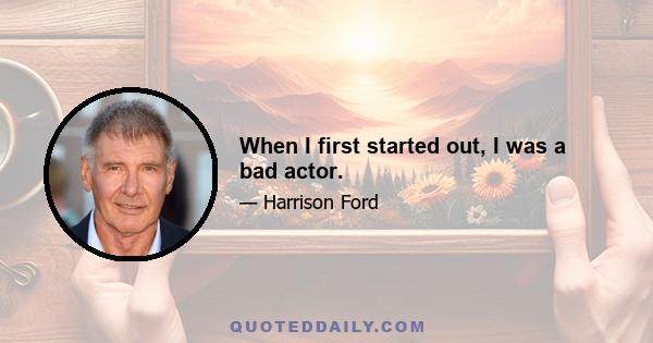 When I first started out, I was a bad actor.