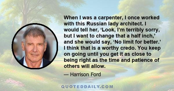 When I was a carpenter, I once worked with this Russian lady architect. I would tell her, ‘Look, I’m terribly sorry, but I want to change that a half inch,’ and she would say, ‘No limit for better.’ I think that is a