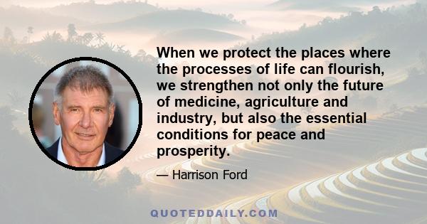 When we protect the places where the processes of life can flourish, we strengthen not only the future of medicine, agriculture and industry, but also the essential conditions for peace and prosperity.