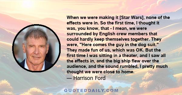 When we were making it [Star Wars], none of the effects were in. So the first time, I thought it was, you know, that - I mean, we were surrounded by English crew members that could hardly keep themselves together. They