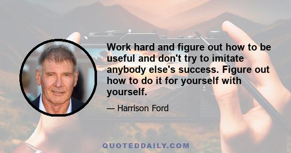 Work hard and figure out how to be useful and don't try to imitate anybody else's success. Figure out how to do it for yourself with yourself.