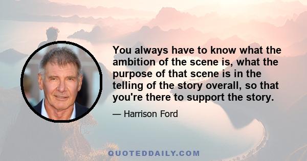 You always have to know what the ambition of the scene is, what the purpose of that scene is in the telling of the story overall, so that you're there to support the story.