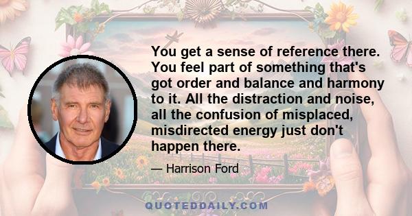 You get a sense of reference there. You feel part of something that's got order and balance and harmony to it. All the distraction and noise, all the confusion of misplaced, misdirected energy just don't happen there.