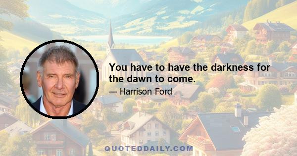 You have to have the darkness for the dawn to come.