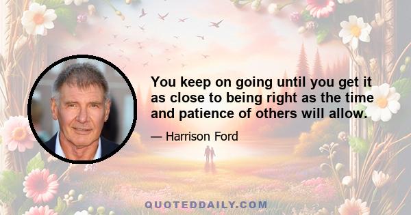 You keep on going until you get it as close to being right as the time and patience of others will allow.