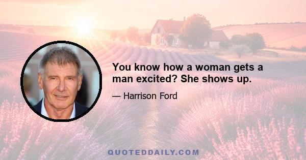 You know how a woman gets a man excited? She shows up.