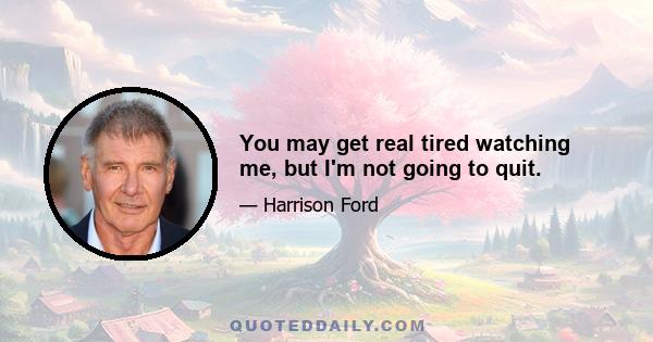 You may get real tired watching me, but I'm not going to quit.