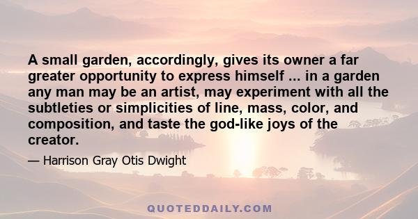 A small garden, accordingly, gives its owner a far greater opportunity to express himself ... in a garden any man may be an artist, may experiment with all the subtleties or simplicities of line, mass, color, and