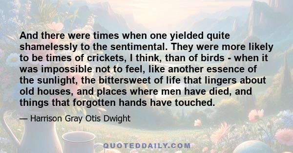 And there were times when one yielded quite shamelessly to the sentimental. They were more likely to be times of crickets, I think, than of birds - when it was impossible not to feel, like another essence of the