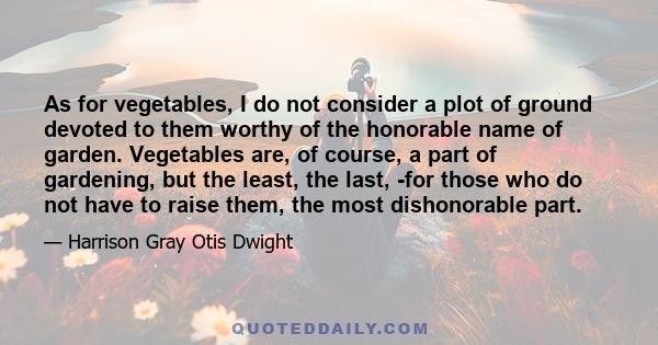 As for vegetables, I do not consider a plot of ground devoted to them worthy of the honorable name of garden. Vegetables are, of course, a part of gardening, but the least, the last, -for those who do not have to raise