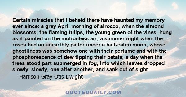 Certain miracles that I beheld there have haunted my memory ever since: a gray April morning of sirocco, when the almond blossoms, the flaming tulips, the young green of the vines, hung as if painted on the motionless