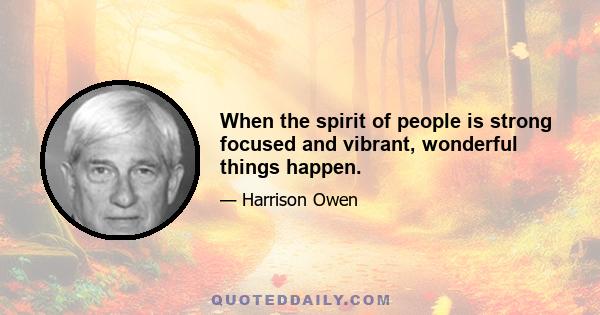 When the spirit of people is strong focused and vibrant, wonderful things happen.