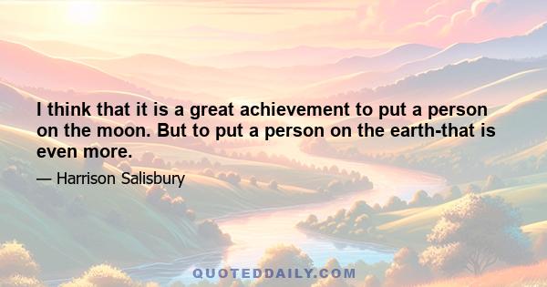 I think that it is a great achievement to put a person on the moon. But to put a person on the earth-that is even more.