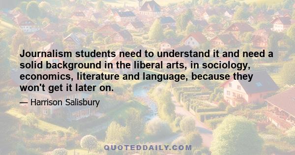 Journalism students need to understand it and need a solid background in the liberal arts, in sociology, economics, literature and language, because they won't get it later on.