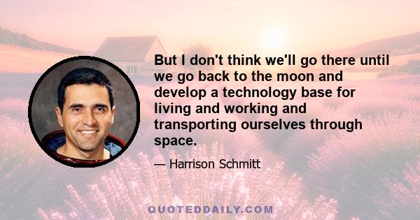 But I don't think we'll go there until we go back to the moon and develop a technology base for living and working and transporting ourselves through space.