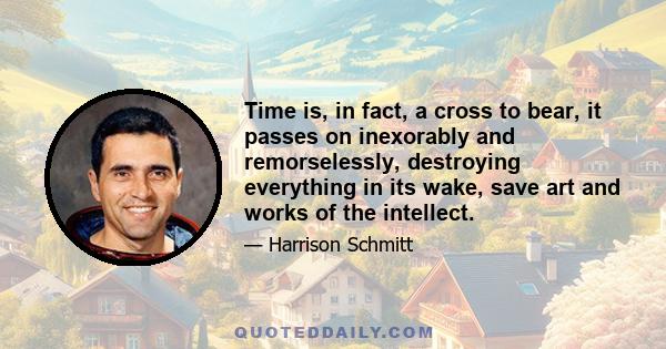 Time is, in fact, a cross to bear, it passes on inexorably and remorselessly, destroying everything in its wake, save art and works of the intellect.