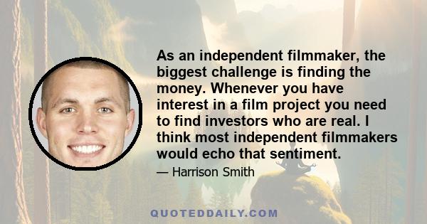 As an independent filmmaker, the biggest challenge is finding the money. Whenever you have interest in a film project you need to find investors who are real. I think most independent filmmakers would echo that